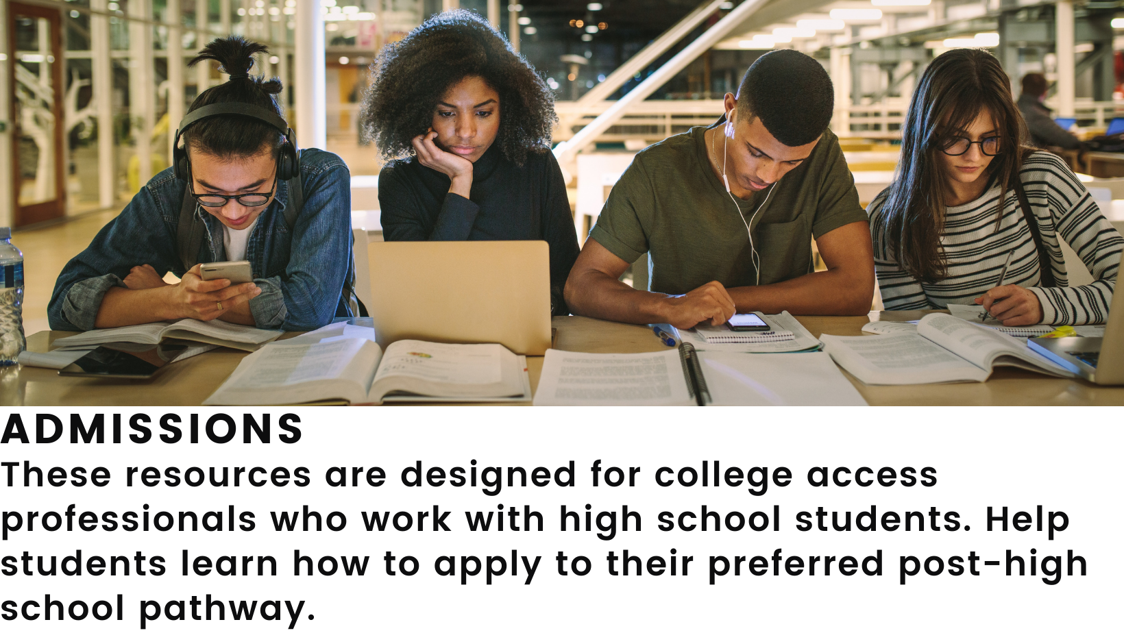 Image: 4 college students studying at a table. Header: Admissions. Body: These resources are designed for college access professionals who work with high school students. Help students learn how to apply to their preferred post-high school pathway. 