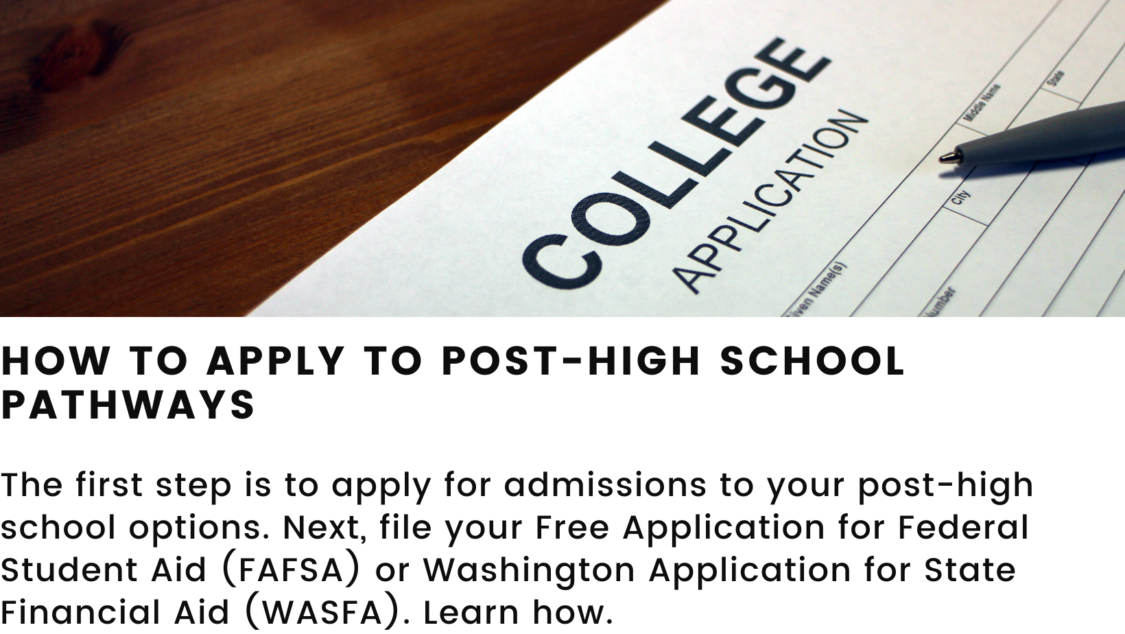 Features a decorative picture of a college application. Heading: how to apply to post-high school pathways. Body: The first step is to apply for admissions to your post-high school options. Next, file your Free Application for Federal Student Aid (FAFSA) or Washington Application for State Financial Aid (WASFA). Learn how.