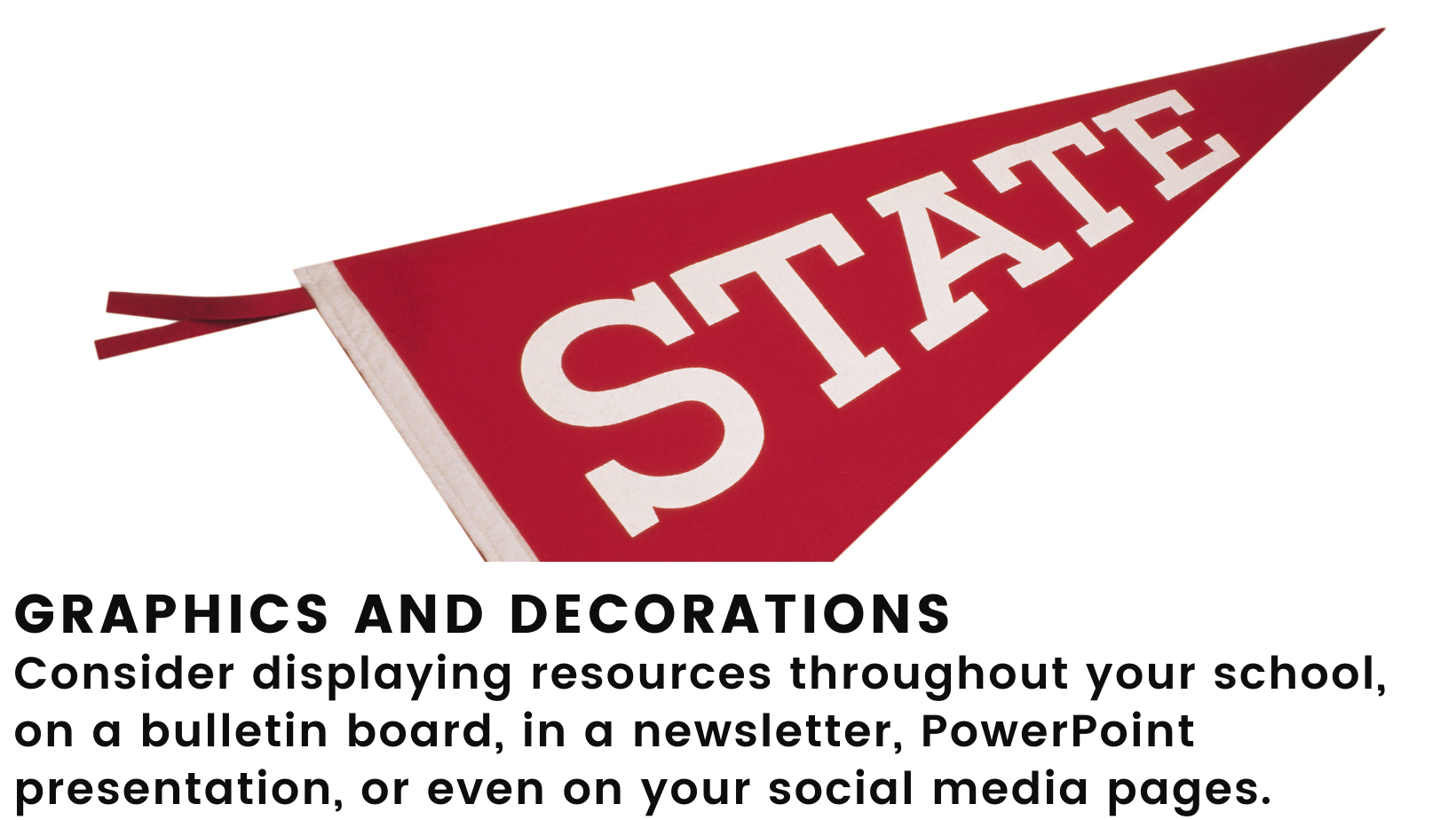 Image: Stock photo of a red school pennant. Header: Graphics and Decorations. Body: Consider displaying resources throughout your school, on a bulletin board, in a newsletter, PowerPoint presentation, or even on your social media pages. 
