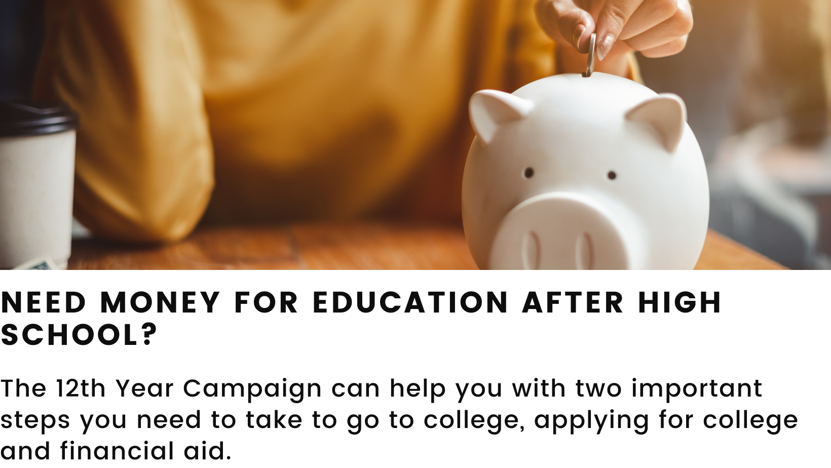 Image featuring a piggy bank. Header: Need money for education after high school? Body: The 12th Year Campaign can help you with two important steps you need to take to go to college, applying for college and financial aid.