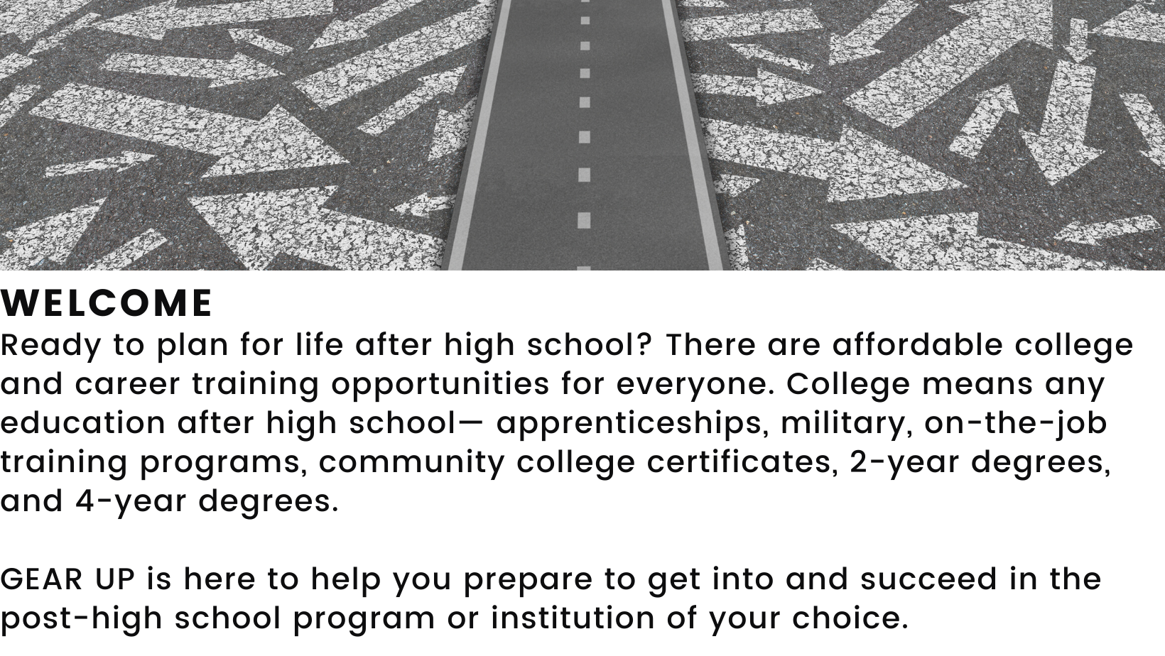 Decorative element featuring  a road and arrows.  States: Welcome! Ready to plan for life after high school? There are affordable college and career training opportunities for everyone. College means any education after high school— apprenticeships, military, on-the-job training programs, community college certificates, 2-year degrees, and 4-year degrees. GEAR UP is here to help you prepare to get into and succeed in the post-high school program or institution of your choice. 