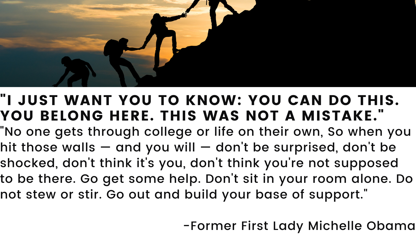 I just want you to know: You can do this. You belong here. This was not a mistake. No one gets through college or life on their own, So when you hit those walls — and you will — don't be surprised, don't be shocked, don't think it's you, don't think you're not supposed to be there. Go get some help. Don't sit in your room alone. Do not stew or stir. Go out and build your base of support."   -Former First Lady Michelle Obama